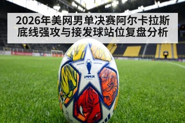 2026年美网男单决赛阿尔卡拉斯底线强攻与接发球站位复盘分析