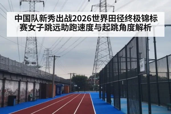 中国队新秀出战2026世界田径终极锦标赛女子跳远助跑速度与起跳角度解析